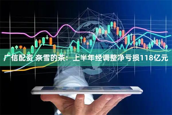 广信配资 奈雪的茶：上半年经调整净亏损118亿元