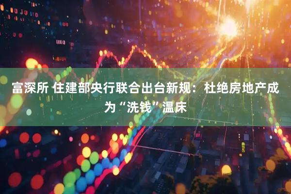 富深所 住建部央行联合出台新规：杜绝房地产成为“洗钱”温床