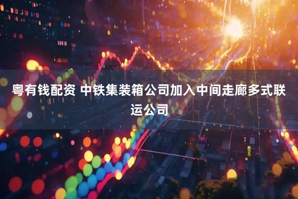 粤有钱配资 中铁集装箱公司加入中间走廊多式联运公司