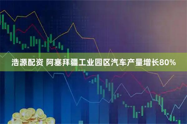 浩源配资 阿塞拜疆工业园区汽车产量增长80%