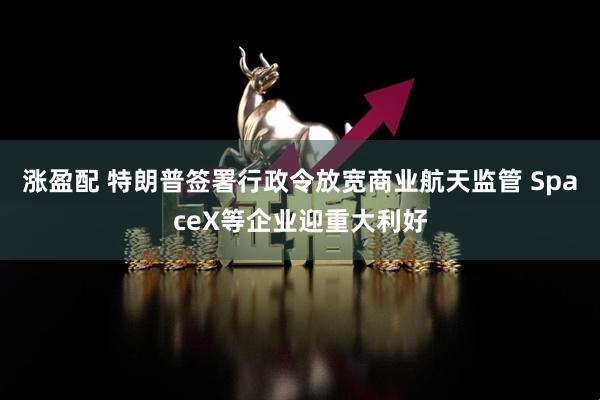 涨盈配 特朗普签署行政令放宽商业航天监管 SpaceX等企业迎重大利好