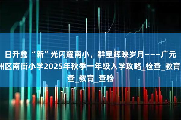 日升鑫 “新”光闪耀南小，群星辉映岁月———广元市利州区南街小学2025年秋季一年级入学攻略_检查_教育_查验