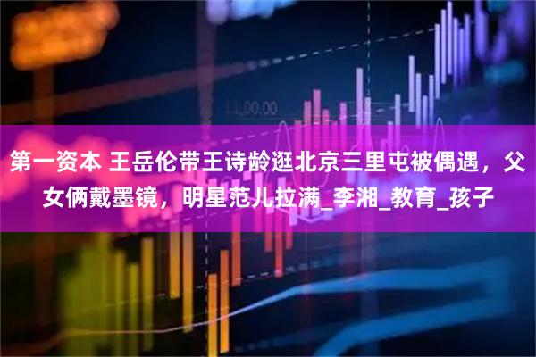 第一资本 王岳伦带王诗龄逛北京三里屯被偶遇，父女俩戴墨镜，明星范儿拉满_李湘_教育_孩子