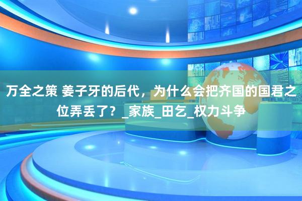 万全之策 姜子牙的后代，为什么会把齐国的国君之位弄丢了？_家族_田乞_权力斗争