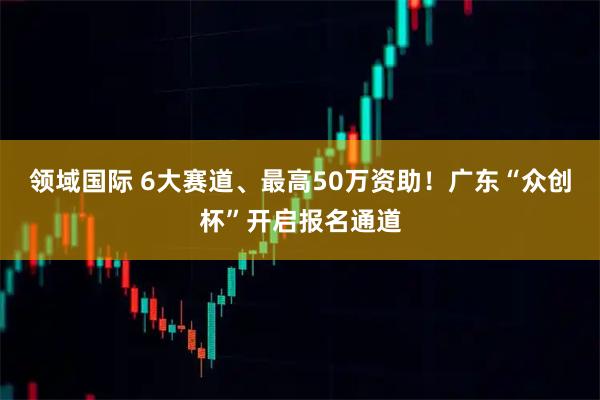 领域国际 6大赛道、最高50万资助！广东“众创杯”开启报名通道