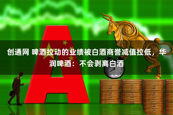 创通网 啤酒拉动的业绩被白酒商誉减值拉低，华润啤酒：不会剥离白酒