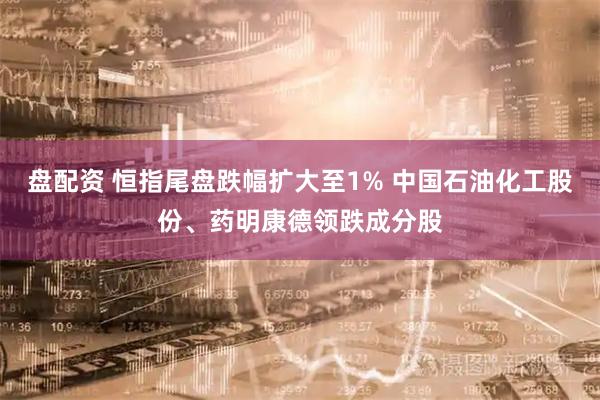 盘配资 恒指尾盘跌幅扩大至1% 中国石油化工股份、药明康德领跌成分股