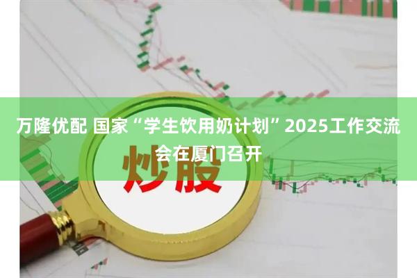 万隆优配 国家“学生饮用奶计划”2025工作交流会在厦门召开