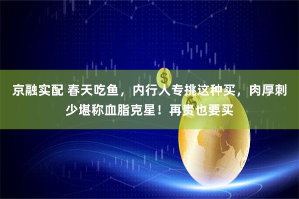 京融实配 春天吃鱼，内行人专挑这种买，肉厚刺少堪称血脂克星！再贵也要买