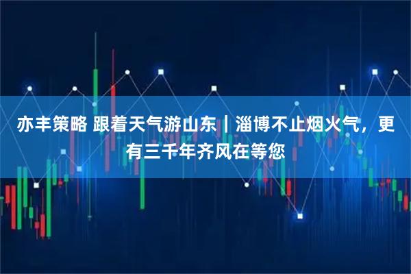 亦丰策略 跟着天气游山东｜淄博不止烟火气，更有三千年齐风在等您