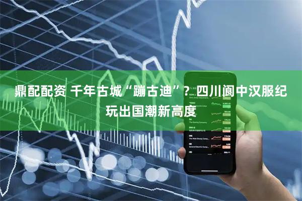 鼎配配资 千年古城“蹦古迪”？四川阆中汉服纪玩出国潮新高度