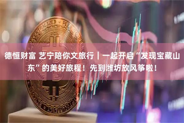德恒财富 艺宁陪你文旅行｜一起开启“发现宝藏山东”的美好旅程！先到潍坊放风筝啦！