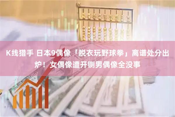 K线猎手 日本9偶像「脱衣玩野球拳」离谱处分出炉！女偶像遭开铡　男偶像全没事