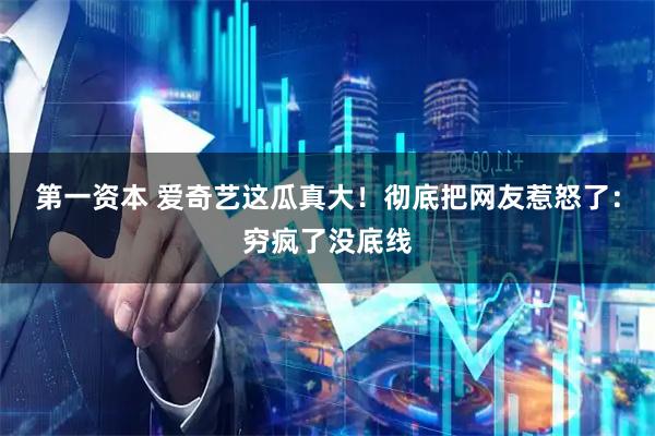 第一资本 爱奇艺这瓜真大！彻底把网友惹怒了：穷疯了没底线