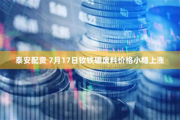 泰安配资 7月17日钕铁硼废料价格小幅上涨
