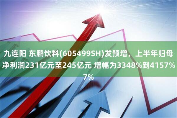九连阳 东鹏饮料(605499SH)发预增，上半年归母净利润231亿元至245亿元 增幅为3348%到4157%
