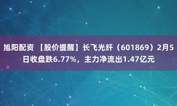旭阳配资 【股价提醒】长飞光纤（601869）2月5日收盘跌6.77%，主力净流出1.47亿元