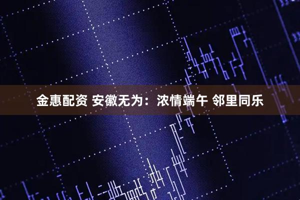 金惠配资 安徽无为：浓情端午 邻里同乐