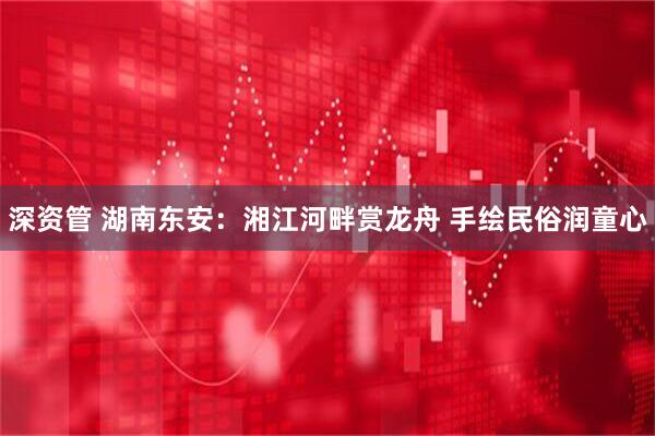 深资管 湖南东安：湘江河畔赏龙舟 手绘民俗润童心