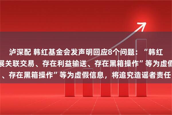 泸深配 韩红基金会发声明回应8个问题：“韩红旗下有公司与基金会开展关联交易、存在利益输送、存在黑箱操作”等为虚假信息，将追究造谣者责任