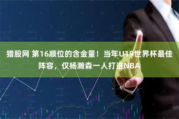 猎股网 第16顺位的含金量！当年U19世界杯最佳阵容，仅杨瀚森一人打进NBA