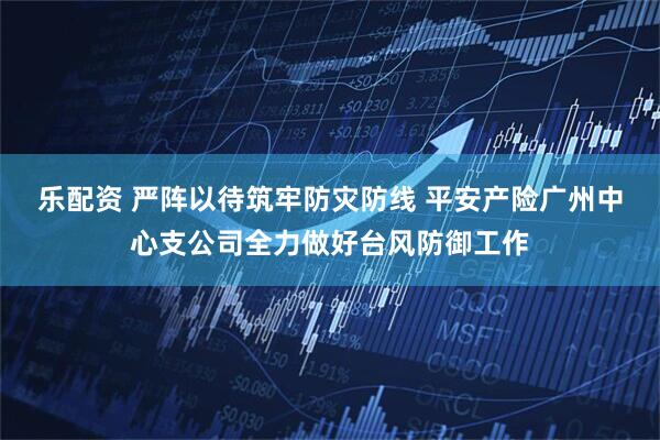 乐配资 严阵以待筑牢防灾防线 平安产险广州中心支公司全力做好台风防御工作
